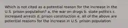 Which is not cited as a potential reason for the increase in the U.S. prison population? a, the war on drugs b. state politics c. increased arrests d. prison construction e. all of the above are potential reasons for the increase in U.S. prison population