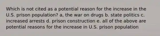 Which is not cited as a potential reason for the increase in the U.S. prison population? a, the war on drugs b. state politics c. increased arrests d. prison construction e. all of the above are potential reasons for the increase in U.S. prison population