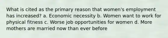 What is cited as the primary reason that women's employment has increased? a. Economic necessity b. Women want to work for physical fitness c. Worse job opportunities for women d. More mothers are married now than ever before