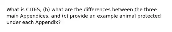 What is CITES, (b) what are the differences between the three main Appendices, and (c) provide an example animal protected under each Appendix?