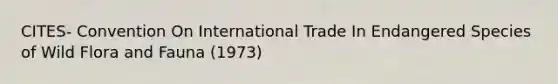 CITES- Convention On International Trade In Endangered Species of Wild Flora and Fauna (1973)