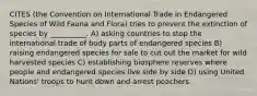 CITES (the Convention on International Trade in Endangered Species of Wild Fauna and Flora) tries to prevent the extinction of species by __________. A) asking countries to stop the international trade of body parts of endangered species B) raising endangered species for sale to cut out the market for wild harvested species C) establishing biosphere reserves where people and endangered species live side by side D) using United Nations' troops to hunt down and arrest poachers