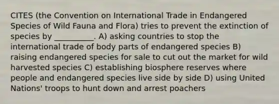 CITES (the Convention on International Trade in Endangered Species of Wild Fauna and Flora) tries to prevent the extinction of species by __________. A) asking countries to stop the international trade of body parts of endangered species B) raising endangered species for sale to cut out the market for wild harvested species C) establishing biosphere reserves where people and endangered species live side by side D) using United Nations' troops to hunt down and arrest poachers