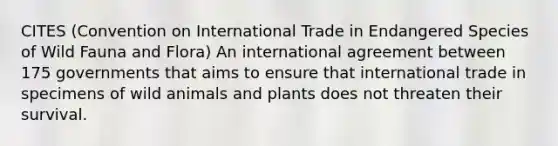 CITES (Convention on International Trade in Endangered Species of Wild Fauna and Flora) An international agreement between 175 governments that aims to ensure that international trade in specimens of wild animals and plants does not threaten their survival.