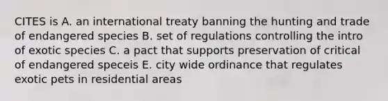 CITES is A. an international treaty banning the hunting and trade of endangered species B. set of regulations controlling the intro of exotic species C. a pact that supports preservation of critical of endangered speceis E. city wide ordinance that regulates exotic pets in residential areas