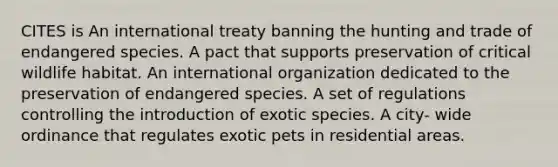 CITES is An international treaty banning the hunting and trade of endangered species. A pact that supports preservation of critical wildlife habitat. An international organization dedicated to the preservation of endangered species. A set of regulations controlling the introduction of exotic species. A city- wide ordinance that regulates exotic pets in residential areas.