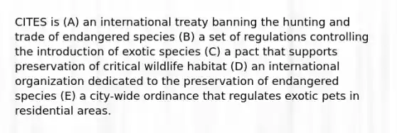 CITES is (A) an international treaty banning the hunting and trade of endangered species (B) a set of regulations controlling the introduction of exotic species (C) a pact that supports preservation of critical wildlife habitat (D) an international organization dedicated to the preservation of endangered species (E) a city-wide ordinance that regulates exotic pets in residential areas.