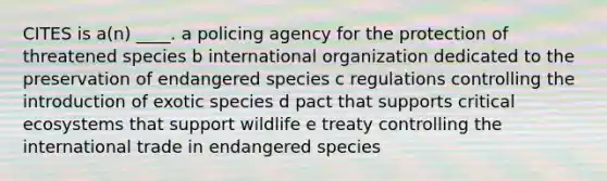 CITES is a(n) ____. a policing agency for the protection of threatened species b international organization dedicated to the preservation of endangered species c regulations controlling the introduction of exotic species d pact that supports critical ecosystems that support wildlife e treaty controlling the international trade in endangered species