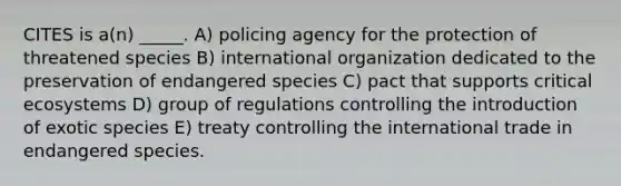 CITES is a(n) _____. A) policing agency for the protection of threatened species B) international organization dedicated to the preservation of endangered species C) pact that supports critical ecosystems D) group of regulations controlling the introduction of exotic species E) treaty controlling the international trade in endangered species.