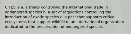 CITES is a. a treaty controlling the international trade in endangered species b. a set of regulations controlling the introduction of exotic species c. a pact that supports critical ecosystems that support wildlife d. an international organization dedicated to the preservation of endangered species