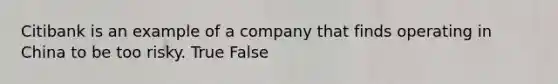 Citibank is an example of a company that finds operating in China to be too risky. True False