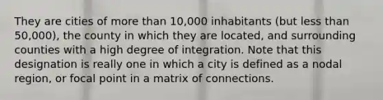 They are cities of more than 10,000 inhabitants (but less than 50,000), the county in which they are located, and surrounding counties with a high degree of integration. Note that this designation is really one in which a city is defined as a nodal region, or focal point in a matrix of connections.