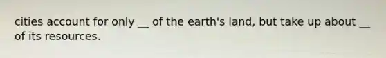 cities account for only __ of the earth's land, but take up about __ of its resources.