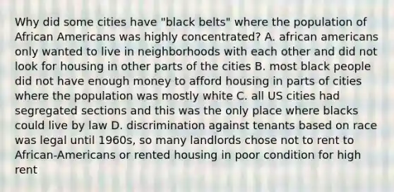 Why did some cities have "black belts" where the population of African Americans was highly concentrated? A. african americans only wanted to live in neighborhoods with each other and did not look for housing in other parts of the cities B. most black people did not have enough money to afford housing in parts of cities where the population was mostly white C. all US cities had segregated sections and this was the only place where blacks could live by law D. discrimination against tenants based on race was legal until 1960s, so many landlords chose not to rent to African-Americans or rented housing in poor condition for high rent