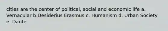 cities are the center of political, social and economic life a. Vernacular b.Desiderius Erasmus c. Humanism d. Urban Society e. Dante