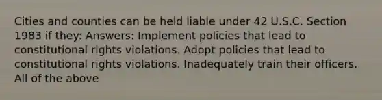 Cities and counties can be held liable under 42 U.S.C. Section 1983 if they: Answers: Implement policies that lead to constitutional rights violations. Adopt policies that lead to constitutional rights violations. Inadequately train their officers. All of the above