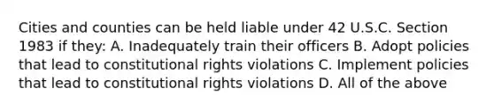 Cities and counties can be held liable under 42 U.S.C. Section 1983 if they: A. Inadequately train their officers B. Adopt policies that lead to constitutional rights violations C. Implement policies that lead to constitutional rights violations D. All of the above