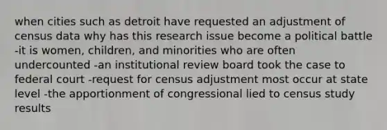 when cities such as detroit have requested an adjustment of census data why has this research issue become a political battle -it is women, children, and minorities who are often undercounted -an institutional review board took the case to federal court -request for census adjustment most occur at state level -the apportionment of congressional lied to census study results