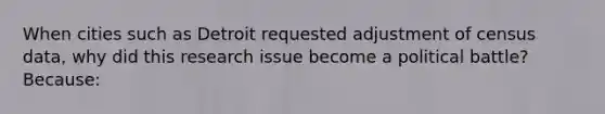 When cities such as Detroit requested adjustment of census data, why did this research issue become a political battle? Because: