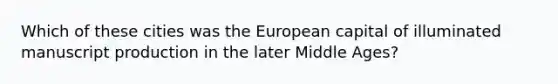 Which of these cities was the European capital of illuminated manuscript production in the later Middle Ages?