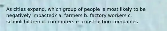 As cities expand, which group of people is most likely to be negatively impacted? a. farmers b. factory workers c. schoolchildren d. commuters e. construction companies