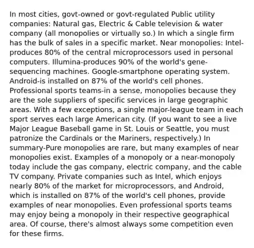 In most cities, govt-owned or govt-regulated Public utility companies: Natural gas, Electric & Cable television & water company (all monopolies or virtually so.) In which a single firm has the bulk of sales in a specific market. Near monopolies: Intel-produces 80% of the central microprocessors used in personal computers. Illumina-produces 90% of the world's gene-sequencing machines. Google-smartphone operating system. Android-is installed on 87% of the world's cell phones. Professional sports teams-in a sense, monopolies because they are the sole suppliers of specific services in large geographic areas. With a few exceptions, a single major-league team in each sport serves each large American city. (If you want to see a live Major League Baseball game in St. Louis or Seattle, you must patronize the Cardinals or the Mariners, respectively.) In summary-Pure monopolies are rare, but many examples of near monopolies exist. Examples of a monopoly or a near-monopoly today include the gas company, electric company, and the cable TV company. Private companies such as Intel, which enjoys nearly 80% of the market for microprocessors, and Android, which is installed on 87% of the world's cell phones, provide examples of near monopolies. Even professional sports teams may enjoy being a monopoly in their respective geographical area. Of course, there's almost always some competition even for these firms.