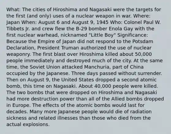 What: The cities of Hiroshima and Nagasaki were the targets for the first (and only) uses of a nuclear weapon in war. Where: Japan When: August 6 and August 9, 1945 Who: Colonel Paul W. Tibbets Jr. and crew flew the B-29 bomber Enola Gay with the first nuclear warhead, nicknamed "Little Boy" Significance: Because the Empire of Japan did not respond to the Potsdam Declaration, President Truman authorized the use of nuclear weaponry. The first blast over Hiroshima killed about 50,000 people immediately and destroyed much of the city. At the same time, the Soviet Union attacked Manchuria, part of China occupied by the Japanese. Three days passed without surrender. Then on August 9, the United States dropped a second atomic bomb, this time on Nagasaki. About 40,000 people were killed. The two bombs that were dropped on Hiroshima and Nagasaki had more destruction power than all of the Allied bombs dropped in Europe. The effects of the atomic bombs would last for decades. Many more Japanese people would die of radiation sickness and related illnesses than those who died from the actual explosions.