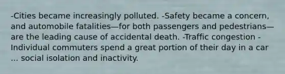 -Cities became increasingly polluted. -Safety became a concern, and automobile fatalities—for both passengers and pedestrians—are the leading cause of accidental death. -Traffic congestion -Individual commuters spend a great portion of their day in a car ... social isolation and inactivity.