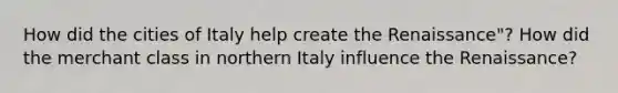 How did the cities of Italy help create the Renaissance"? How did the merchant class in northern Italy influence the Renaissance?