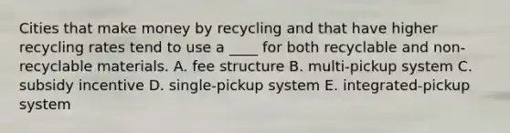 Cities that make money by recycling and that have higher recycling rates tend to use a ____ for both recyclable and non-recyclable materials. A. fee structure B. multi-pickup system C. subsidy incentive D. single-pickup system E. integrated-pickup system