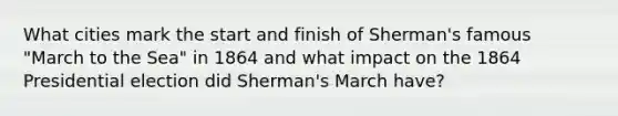 What cities mark the start and finish of Sherman's famous "March to the Sea" in 1864 and what impact on the 1864 Presidential election did Sherman's March have?