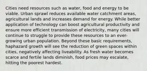 Cities need resources such as water, food and energy to be viable. Urban sprawl reduces available water catchment areas, agricultural lands and increases demand for energy. While better application of technology can boost agricultural productivity and ensure more efficient transmission of electricity, many cities will continue to struggle to provide these resources to an ever-growing urban population. Beyond these basic requirements, haphazard growth will see the reduction of green spaces within cities, negatively affecting liveability. As fresh water becomes scarce and fertile lands diminish, food prices may escalate, hitting the poorest hardest.