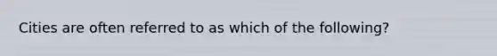 Cities are often referred to as which of the following?