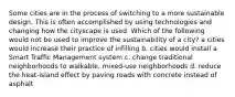 Some cities are in the process of switching to a more sustainable design. This is often accomplished by using technologies and changing how the cityscape is used. Which of the following would not be used to improve the sustainability of a city? a cities would increase their practice of infilling b. cities would install a Smart Traffic Management system c. change traditional neighborhoods to walkable, mixed-use neighborhoods d. reduce the heat-island effect by paving roads with concrete instead of asphalt