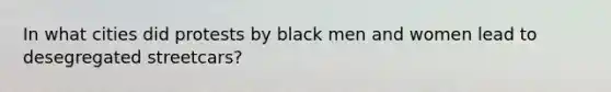 In what cities did protests by black men and women lead to desegregated streetcars?