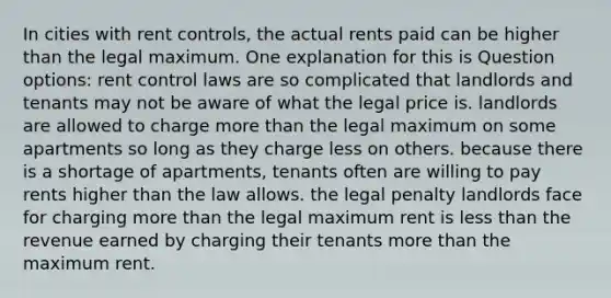 In cities with rent controls, the actual rents paid can be higher than the legal maximum. One explanation for this is Question options: rent control laws are so complicated that landlords and tenants may not be aware of what the legal price is. landlords are allowed to charge more than the legal maximum on some apartments so long as they charge less on others. because there is a shortage of apartments, tenants often are willing to pay rents higher than the law allows. the legal penalty landlords face for charging more than the legal maximum rent is less than the revenue earned by charging their tenants more than the maximum rent.