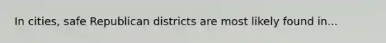 In cities, safe Republican districts are most likely found in...