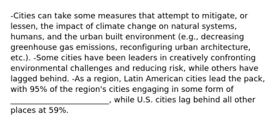 -Cities can take some measures that attempt to mitigate, or lessen, the impact of climate change on natural systems, humans, and the urban built environment (e.g., decreasing greenhouse gas emissions, reconfiguring urban architecture, etc.). -Some cities have been leaders in creatively confronting environmental challenges and reducing risk, while others have lagged behind. -As a region, Latin American cities lead the pack, with 95% of the region's cities engaging in some form of _________________________, while U.S. cities lag behind all other places at 59%.