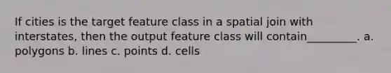 If cities is the target feature class in a spatial join with interstates, then the output feature class will contain_________. a. polygons b. lines c. points d. cells