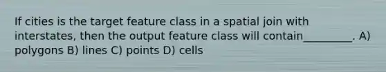 If cities is the target feature class in a spatial join with interstates, then the output feature class will contain_________. A) polygons B) lines C) points D) cells