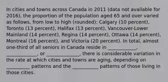 In cities and towns across Canada in 2011 (data not available for 2016), the proportion of the population aged 65 and over varied as follows, from low to high (rounded): Calgary (10 percent), Toronto (13 percent), Halifax (13 percent), Vancouver-Lower Mainland (14 percent), Regina (14 percent), Ottawa (14 percent), Montreal (16 percent), and Victoria (20 percent). In total, almost one-third of all seniors in Canada reside in ____________, _____________, or ______________, there is considerable variation in the rate at which cities and towns are aging, depending on __________ patterns and the ___________ patterns of those living in those cities.