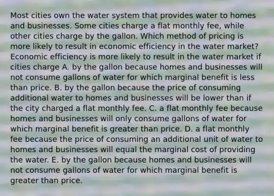 Most cities own the water system that provides water to homes and businesses. Some cities charge a flat monthly​ fee, while other cities charge by the gallon. Which method of pricing is more likely to result in economic efficiency in the water​ market? Economic efficiency is more likely to result in the water market if cities charge A. by the gallon because homes and businesses will not consume gallons of water for which marginal benefit is less than price. B. by the gallon because the price of consuming additional water to homes and businesses will be lower than if the city charged a flat monthly fee. C. a flat monthly fee because homes and businesses will only consume gallons of water for which marginal benefit is greater than price. D. a flat monthly fee because the price of consuming an additional unit of water to homes and businesses will equal the marginal cost of providing the water. E. by the gallon because homes and businesses will not consume gallons of water for which marginal benefit is greater than price.