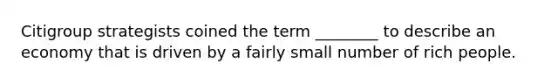 Citigroup strategists coined the term ________ to describe an economy that is driven by a fairly small number of rich people.