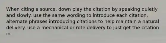 When citing a source, down play the citation by speaking quietly and slowly. use the same wording to introduce each citation. alternate phrases introducing citations to help maintain a natural delivery. use a mechanical or rote delivery to just get the citation in.