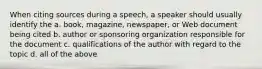 When citing sources during a speech, a speaker should usually identify the a. book, magazine, newspaper, or Web document being cited b. author or sponsoring organization responsible for the document c. qualifications of the author with regard to the topic d. all of the above