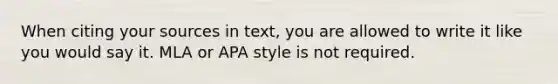 When citing your sources in text, you are allowed to write it like you would say it. MLA or APA style is not required.