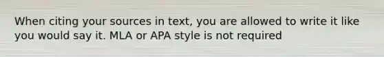 When citing your sources in text, you are allowed to write it like you would say it. MLA or APA style is not required