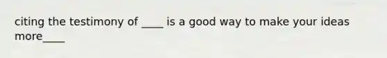 citing the testimony of ____ is a good way to make your ideas more____