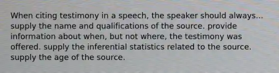 When citing testimony in a speech, the speaker should always... supply the name and qualifications of the source. provide information about when, but not where, the testimony was offered. supply the inferential statistics related to the source. supply the age of the source.