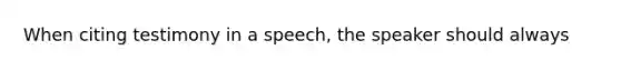 When citing testimony in a speech, the speaker should always